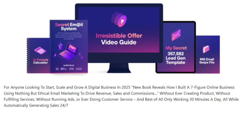 For Anyone Looking To Start, Scale and Grow A Digital Business In 2025 "New Book Reveals How I Built A 7-Figure Online Business Using Nothing But Ethical Email Marketing To Drive Revenue, Sales and Commissions...” Without Ever Creating Product, Without Fulfilling Services, Without Running Ads, or Ever Doing Customer Service – And Best of All Only Working 30 Minutes A Day, All While Automatically Generating Sales 24/7